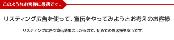 このようなお客様に最適です。リスティング広告を使って、宣伝をやってみようとお考えのお客様。リスティング広告で宣伝効果は上がるので、初めてのお客様も安心です。